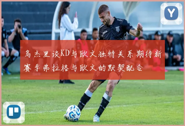 乌杰里谈KD与欧文独特关系期待新赛季弗拉格与欧文的默契配合