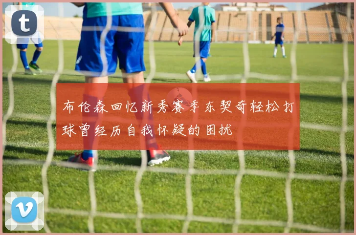 布伦森回忆新秀赛季东契奇轻松打球曾经历自我怀疑的困扰