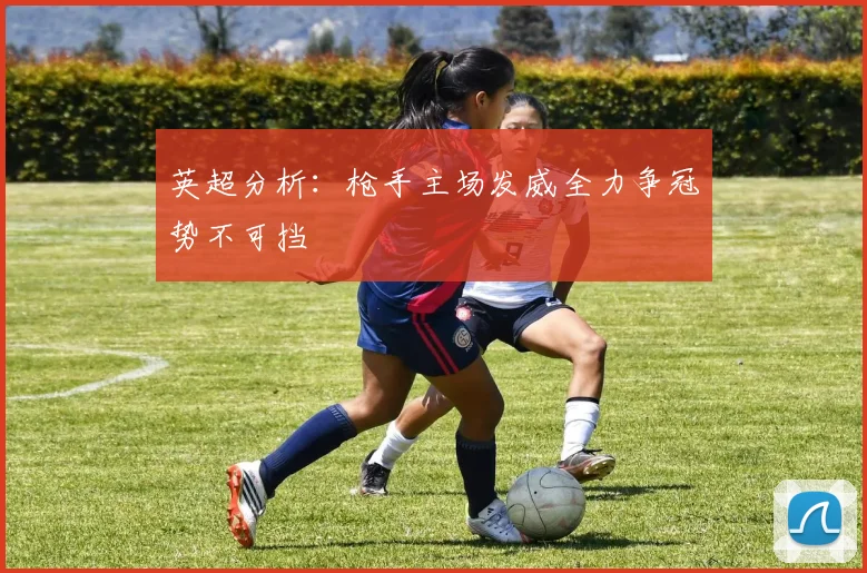英超分析：枪手主场发威全力争冠势不可挡