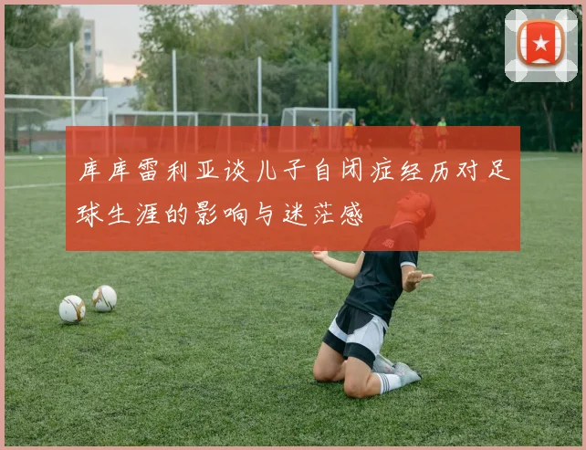 库库雷利亚谈儿子自闭症经历对足球生涯的影响与迷茫感