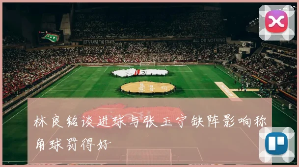 林良铭谈进球与张玉宁缺阵影响称角球罚得好