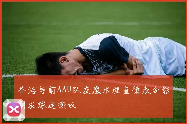 乔治与前AAU队友魔术理查德森合影引发球迷热议