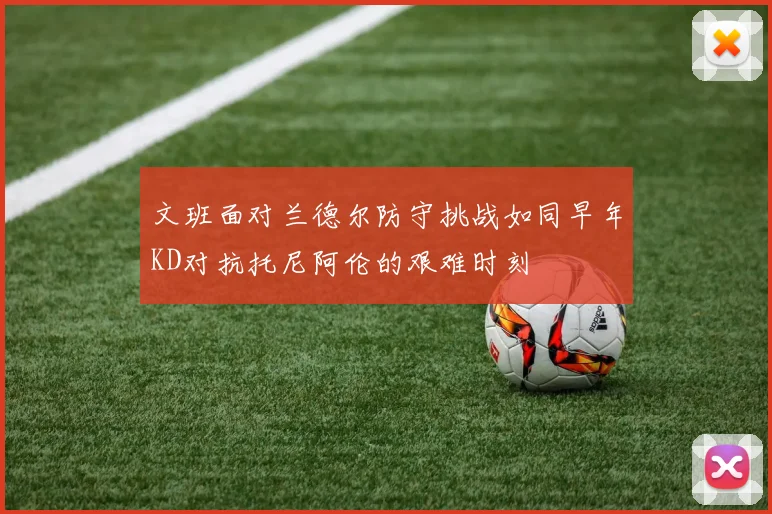 文班面对兰德尔防守挑战如同早年KD对抗托尼阿伦的艰难时刻