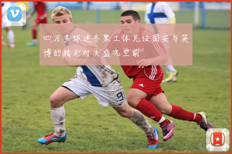四万多球迷齐聚工体见证国安与英博的精彩对决盛况空前