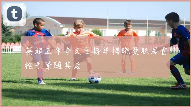 英超五年净支出榜单揭晓曼联居首枪手紧随其后