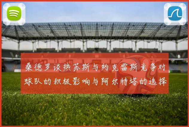 桑德罗谈热苏斯与约克雷斯竞争对球队的积极影响与阿尔特塔的选择难题