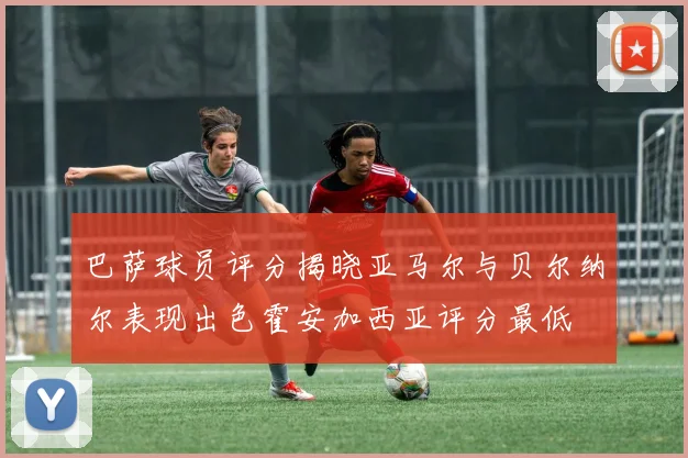 巴萨球员评分揭晓亚马尔与贝尔纳尔表现出色霍安加西亚评分最低