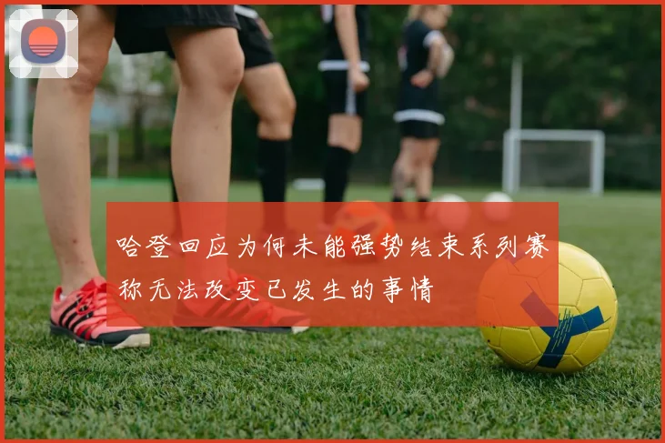哈登回应为何未能强势结束系列赛称无法改变已发生的事情