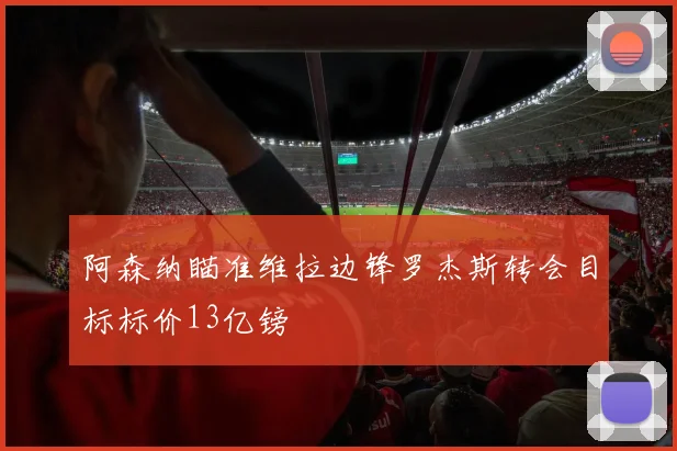 阿森纳瞄准维拉边锋罗杰斯转会目标标价13亿镑