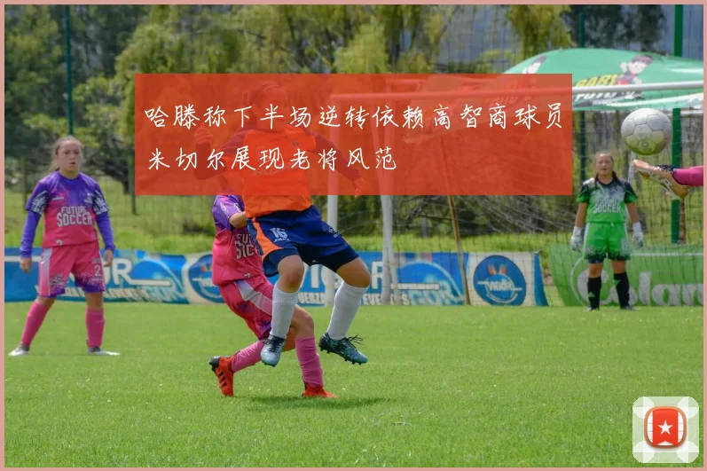 哈滕称下半场逆转依赖高智商球员米切尔展现老将风范