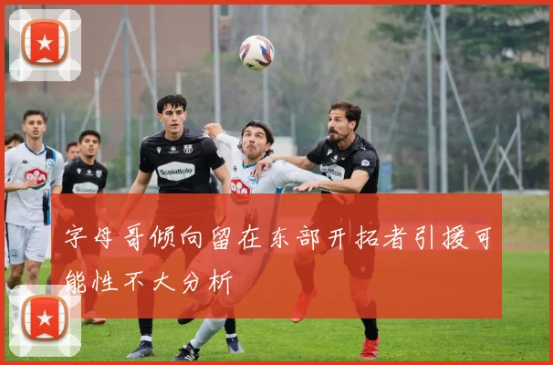 字母哥倾向留在东部开拓者引援可能性不大分析