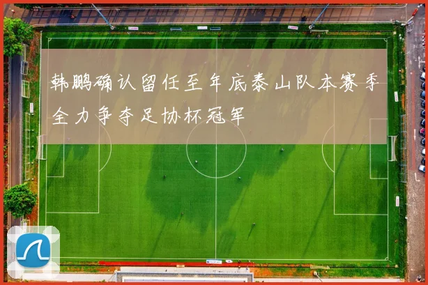 韩鹏确认留任至年底泰山队本赛季全力争夺足协杯冠军